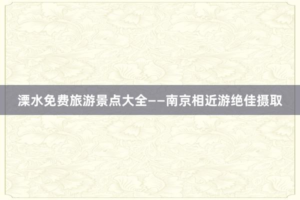 溧水免费旅游景点大全——南京相近游绝佳摄取