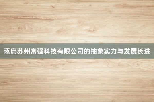 琢磨苏州富强科技有限公司的抽象实力与发展长进