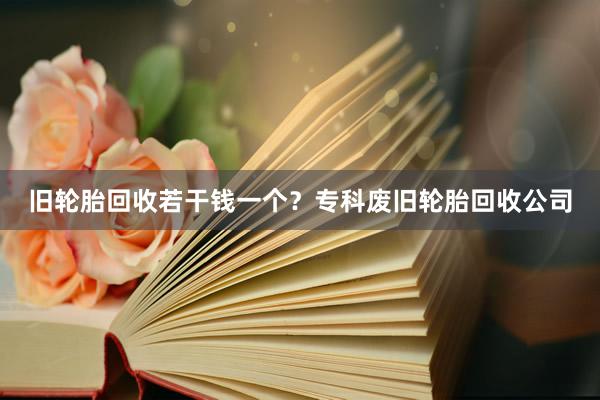 旧轮胎回收若干钱一个？专科废旧轮胎回收公司