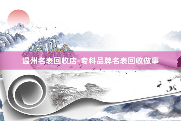 温州名表回收店-专科品牌名表回收做事